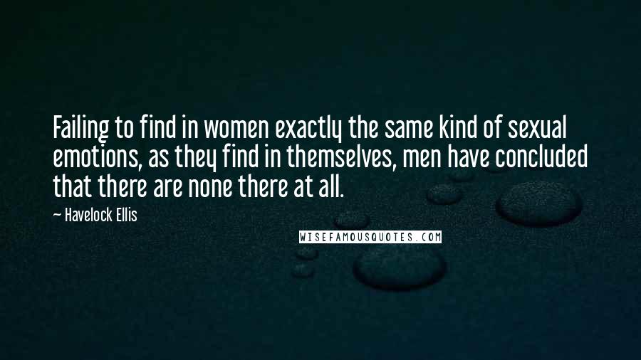 Havelock Ellis Quotes: Failing to find in women exactly the same kind of sexual emotions, as they find in themselves, men have concluded that there are none there at all.