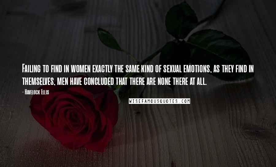 Havelock Ellis Quotes: Failing to find in women exactly the same kind of sexual emotions, as they find in themselves, men have concluded that there are none there at all.