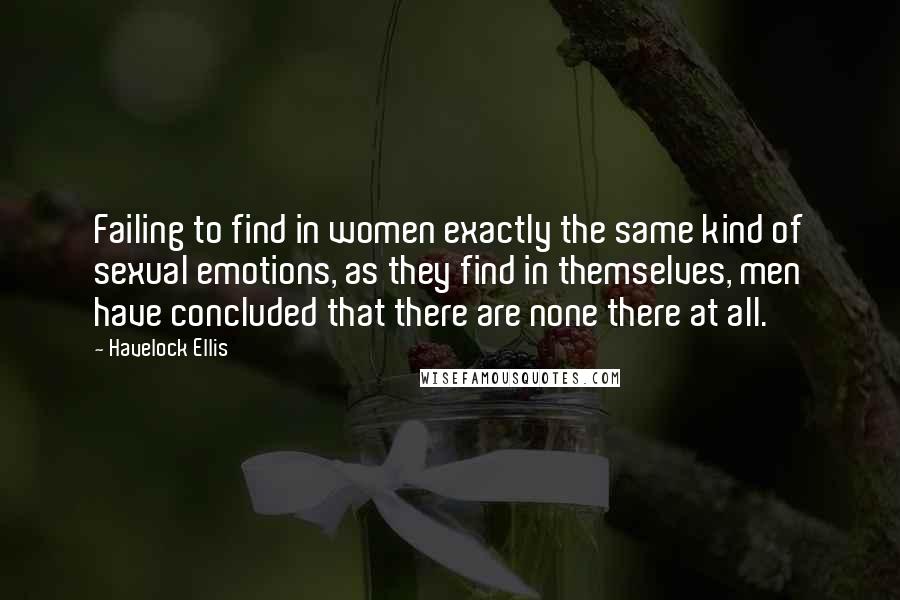 Havelock Ellis Quotes: Failing to find in women exactly the same kind of sexual emotions, as they find in themselves, men have concluded that there are none there at all.