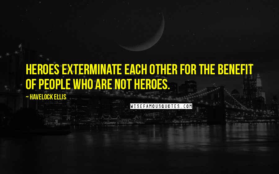 Havelock Ellis Quotes: Heroes exterminate each other for the benefit of people who are not heroes.