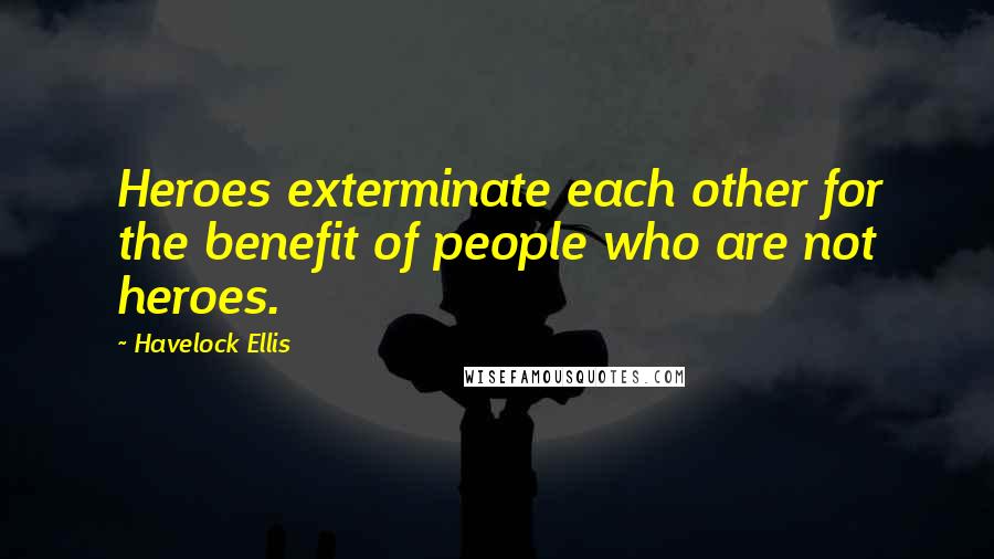 Havelock Ellis Quotes: Heroes exterminate each other for the benefit of people who are not heroes.