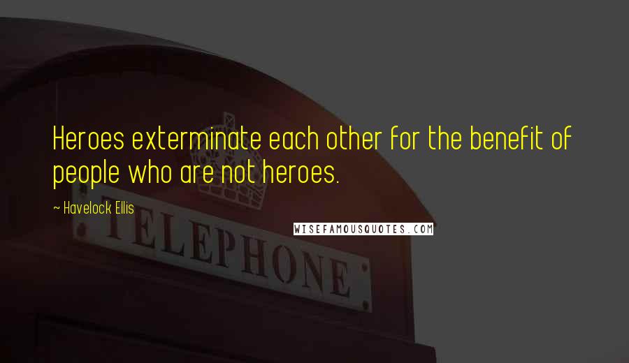 Havelock Ellis Quotes: Heroes exterminate each other for the benefit of people who are not heroes.