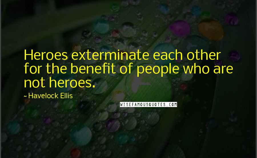 Havelock Ellis Quotes: Heroes exterminate each other for the benefit of people who are not heroes.