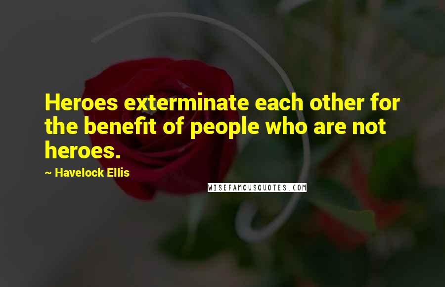 Havelock Ellis Quotes: Heroes exterminate each other for the benefit of people who are not heroes.