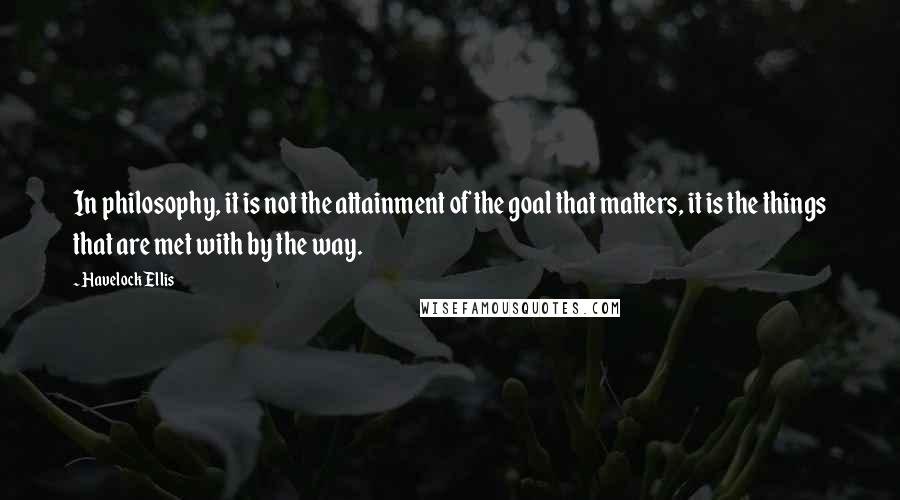 Havelock Ellis Quotes: In philosophy, it is not the attainment of the goal that matters, it is the things that are met with by the way.