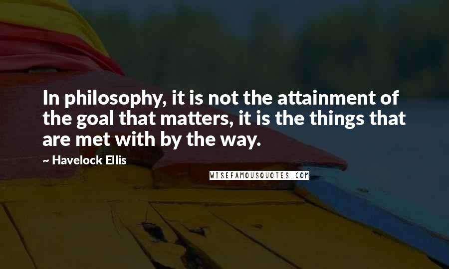 Havelock Ellis Quotes: In philosophy, it is not the attainment of the goal that matters, it is the things that are met with by the way.