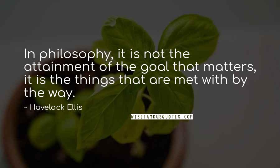 Havelock Ellis Quotes: In philosophy, it is not the attainment of the goal that matters, it is the things that are met with by the way.
