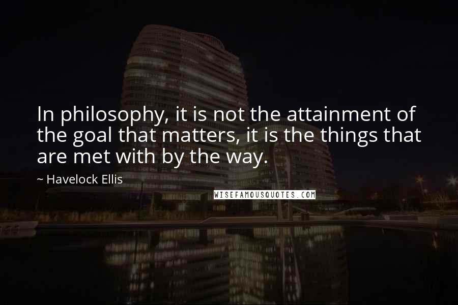 Havelock Ellis Quotes: In philosophy, it is not the attainment of the goal that matters, it is the things that are met with by the way.