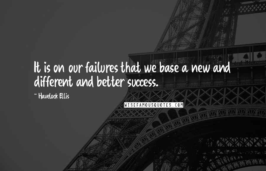 Havelock Ellis Quotes: It is on our failures that we base a new and different and better success.