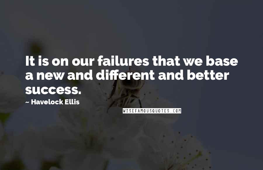 Havelock Ellis Quotes: It is on our failures that we base a new and different and better success.