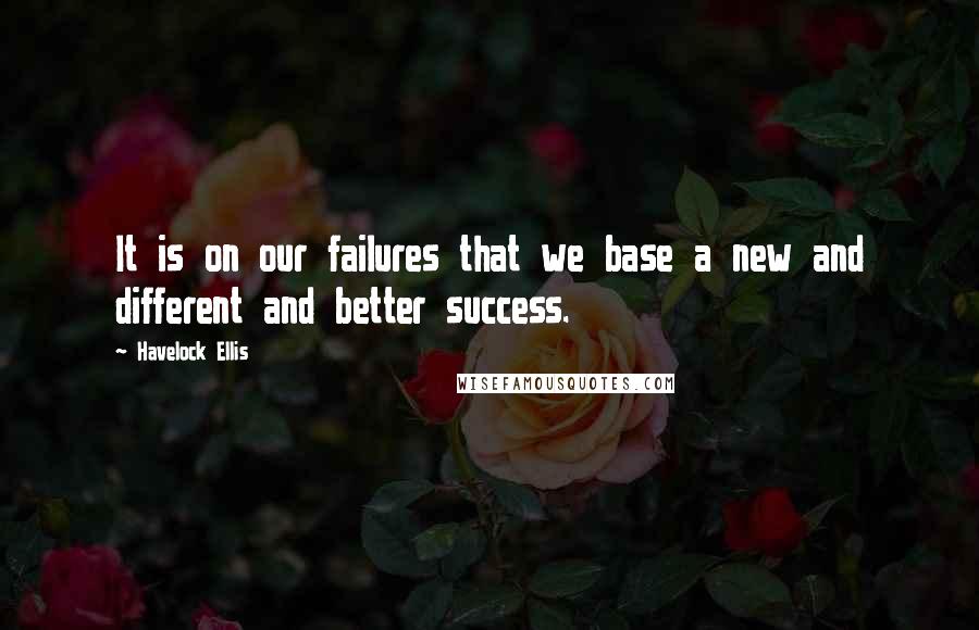 Havelock Ellis Quotes: It is on our failures that we base a new and different and better success.