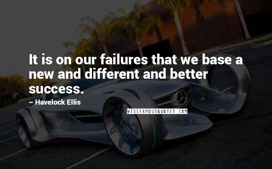 Havelock Ellis Quotes: It is on our failures that we base a new and different and better success.