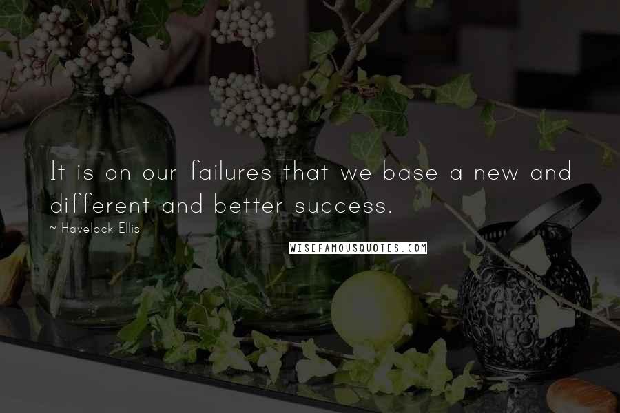 Havelock Ellis Quotes: It is on our failures that we base a new and different and better success.