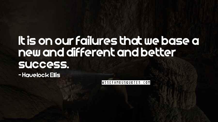 Havelock Ellis Quotes: It is on our failures that we base a new and different and better success.