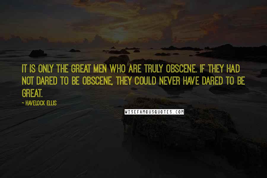 Havelock Ellis Quotes: It is only the great men who are truly obscene. If they had not dared to be obscene, they could never have dared to be great.