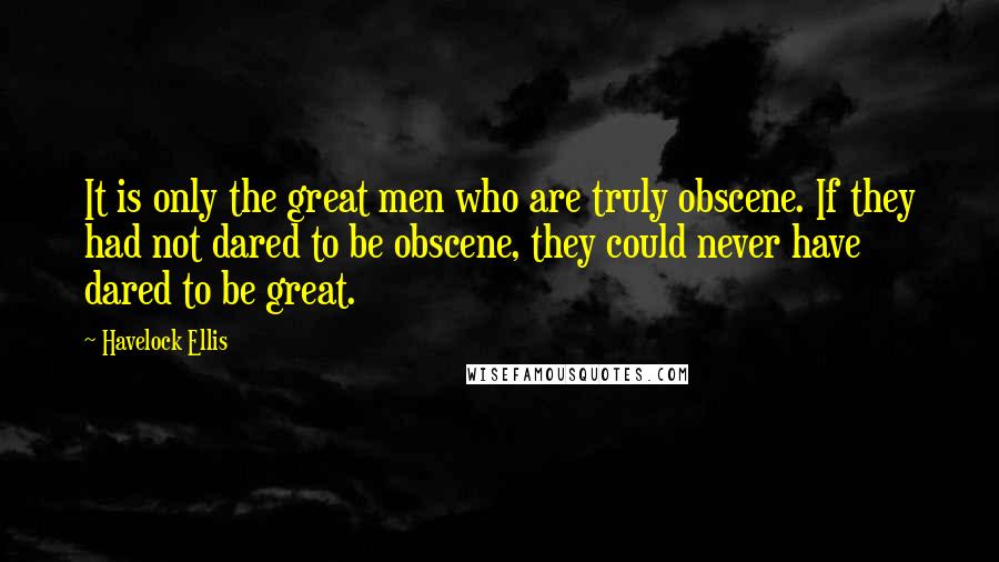 Havelock Ellis Quotes: It is only the great men who are truly obscene. If they had not dared to be obscene, they could never have dared to be great.