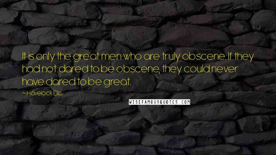 Havelock Ellis Quotes: It is only the great men who are truly obscene. If they had not dared to be obscene, they could never have dared to be great.