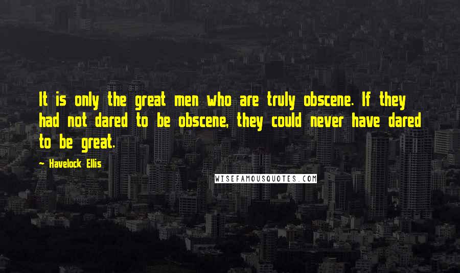 Havelock Ellis Quotes: It is only the great men who are truly obscene. If they had not dared to be obscene, they could never have dared to be great.