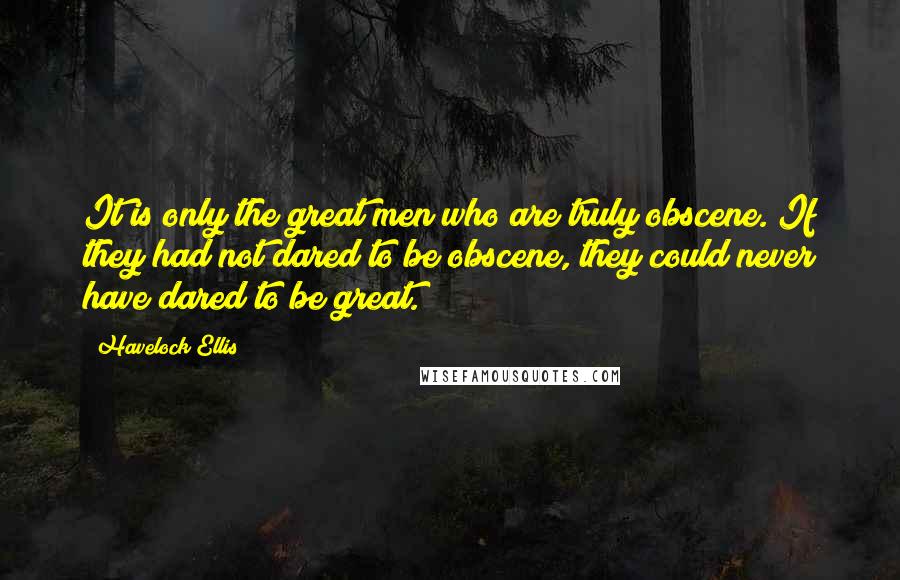 Havelock Ellis Quotes: It is only the great men who are truly obscene. If they had not dared to be obscene, they could never have dared to be great.