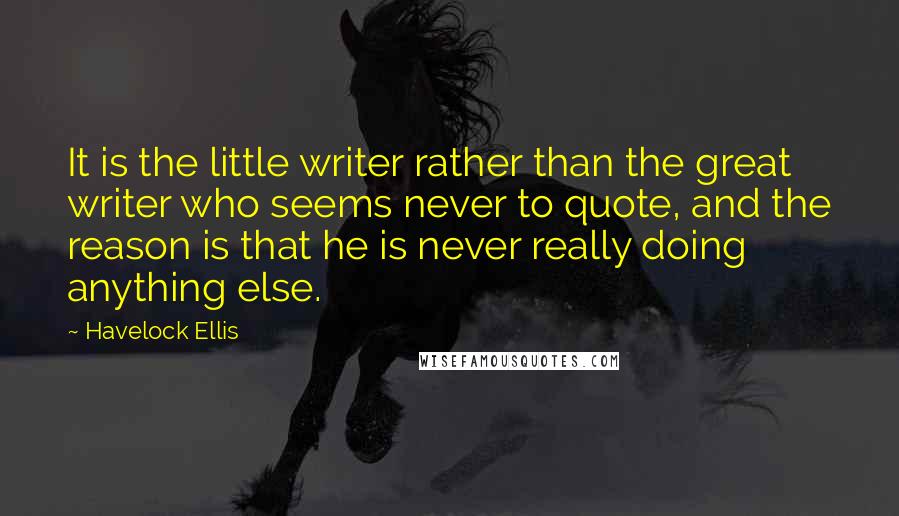 Havelock Ellis Quotes: It is the little writer rather than the great writer who seems never to quote, and the reason is that he is never really doing anything else.