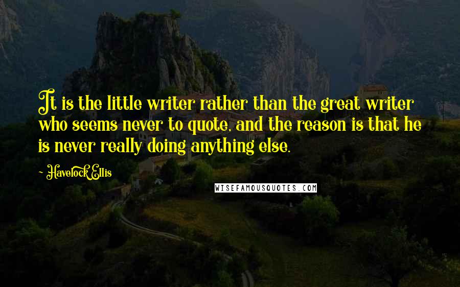 Havelock Ellis Quotes: It is the little writer rather than the great writer who seems never to quote, and the reason is that he is never really doing anything else.