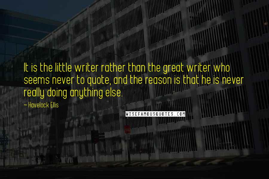 Havelock Ellis Quotes: It is the little writer rather than the great writer who seems never to quote, and the reason is that he is never really doing anything else.
