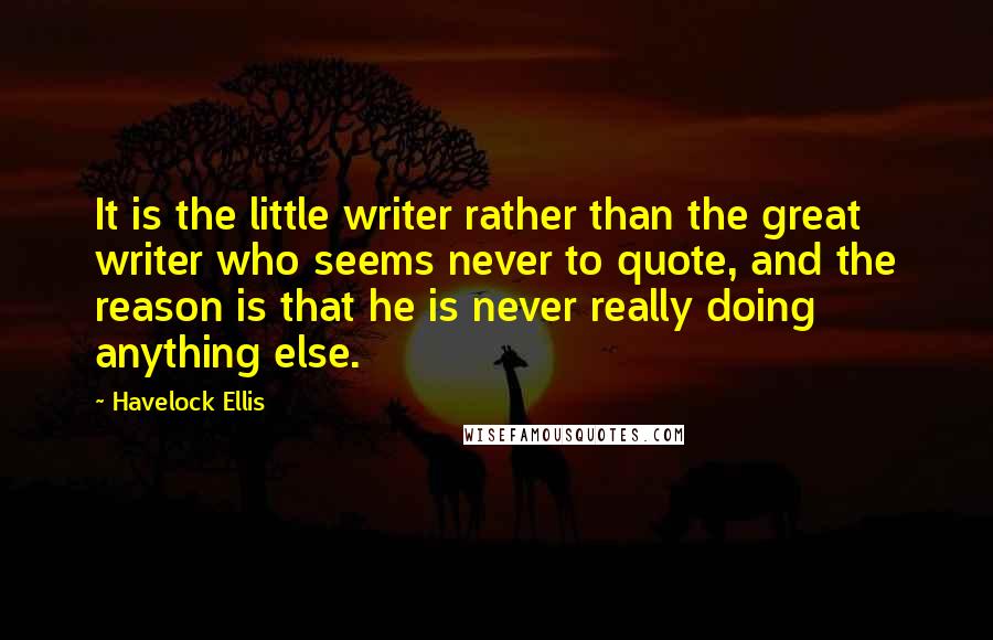 Havelock Ellis Quotes: It is the little writer rather than the great writer who seems never to quote, and the reason is that he is never really doing anything else.