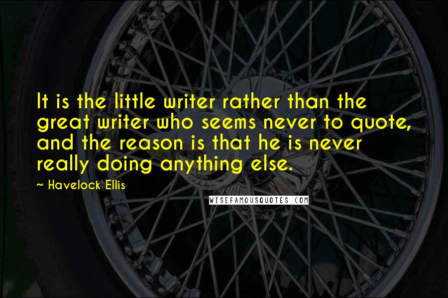 Havelock Ellis Quotes: It is the little writer rather than the great writer who seems never to quote, and the reason is that he is never really doing anything else.