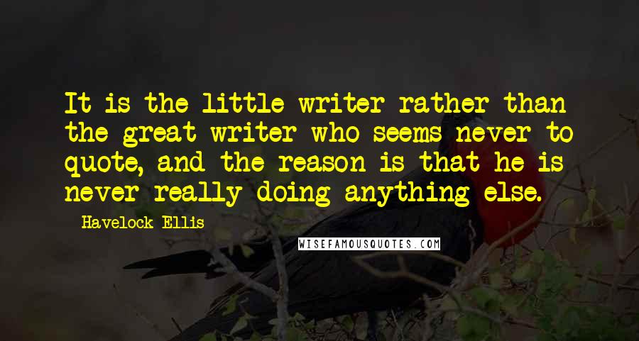 Havelock Ellis Quotes: It is the little writer rather than the great writer who seems never to quote, and the reason is that he is never really doing anything else.