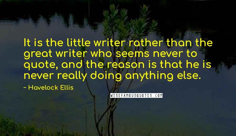 Havelock Ellis Quotes: It is the little writer rather than the great writer who seems never to quote, and the reason is that he is never really doing anything else.