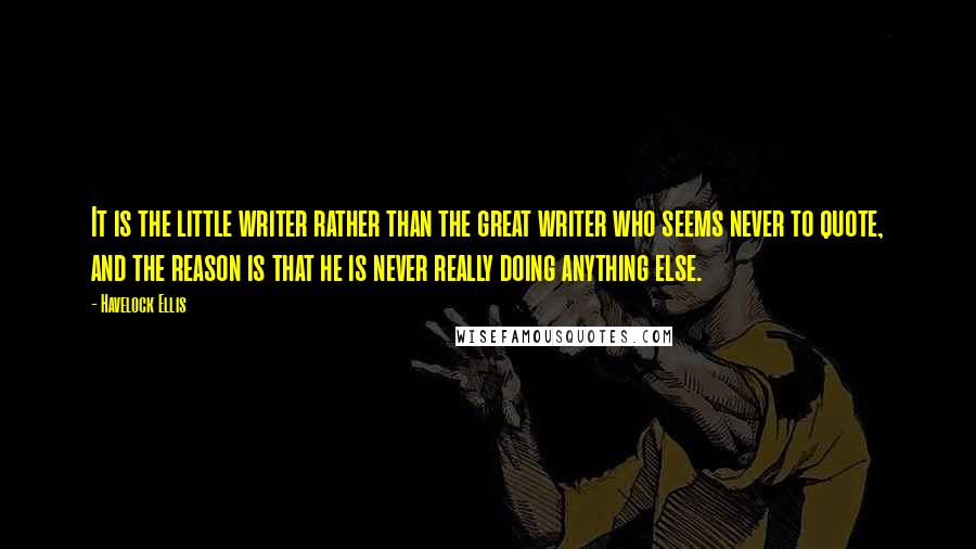 Havelock Ellis Quotes: It is the little writer rather than the great writer who seems never to quote, and the reason is that he is never really doing anything else.