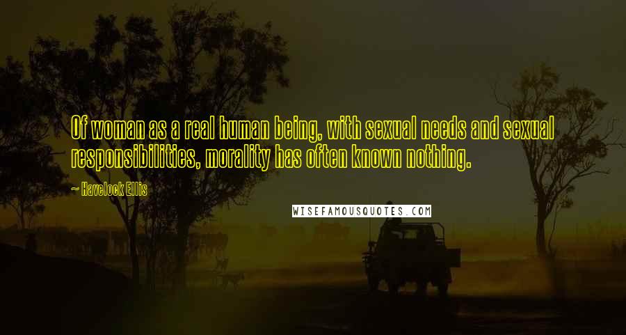 Havelock Ellis Quotes: Of woman as a real human being, with sexual needs and sexual responsibilities, morality has often known nothing.