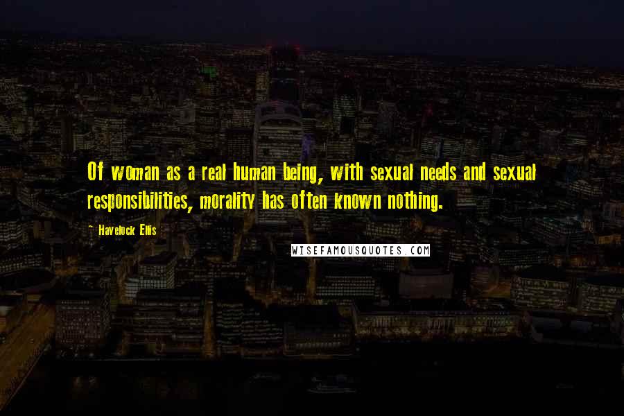 Havelock Ellis Quotes: Of woman as a real human being, with sexual needs and sexual responsibilities, morality has often known nothing.