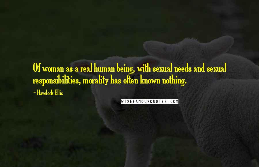 Havelock Ellis Quotes: Of woman as a real human being, with sexual needs and sexual responsibilities, morality has often known nothing.