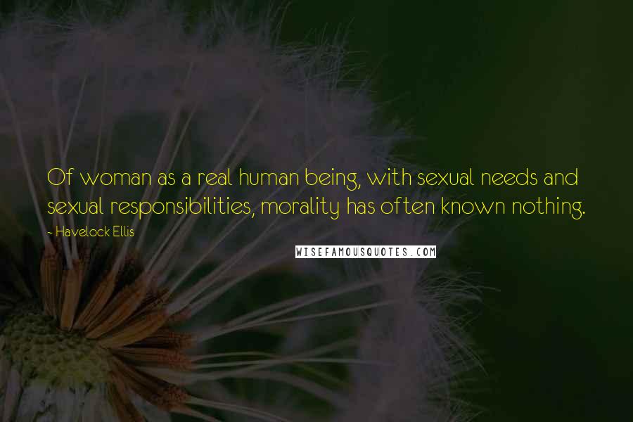 Havelock Ellis Quotes: Of woman as a real human being, with sexual needs and sexual responsibilities, morality has often known nothing.