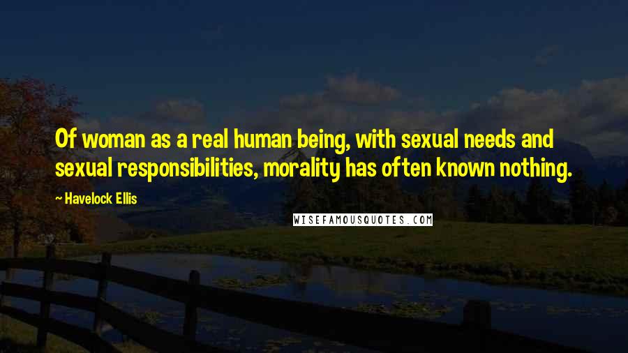 Havelock Ellis Quotes: Of woman as a real human being, with sexual needs and sexual responsibilities, morality has often known nothing.