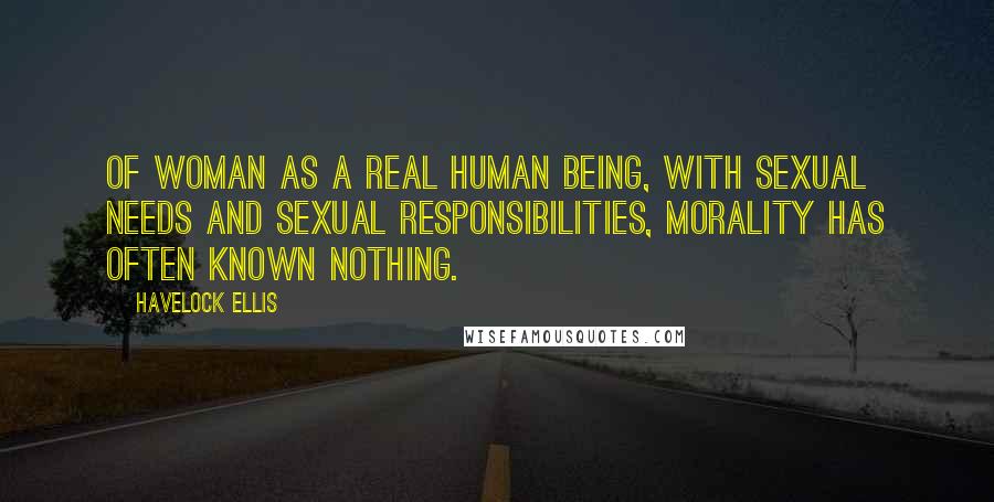 Havelock Ellis Quotes: Of woman as a real human being, with sexual needs and sexual responsibilities, morality has often known nothing.