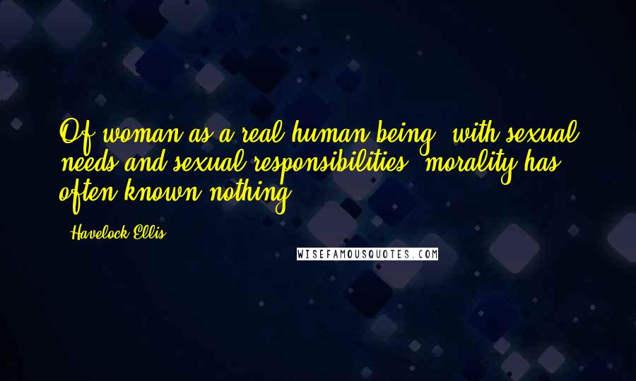 Havelock Ellis Quotes: Of woman as a real human being, with sexual needs and sexual responsibilities, morality has often known nothing.