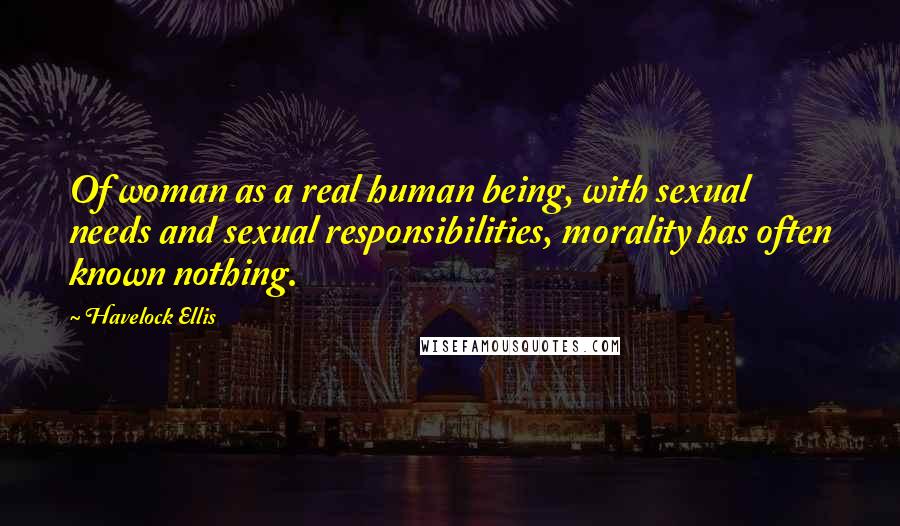 Havelock Ellis Quotes: Of woman as a real human being, with sexual needs and sexual responsibilities, morality has often known nothing.