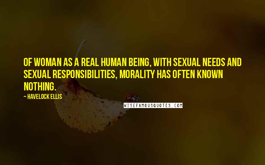 Havelock Ellis Quotes: Of woman as a real human being, with sexual needs and sexual responsibilities, morality has often known nothing.