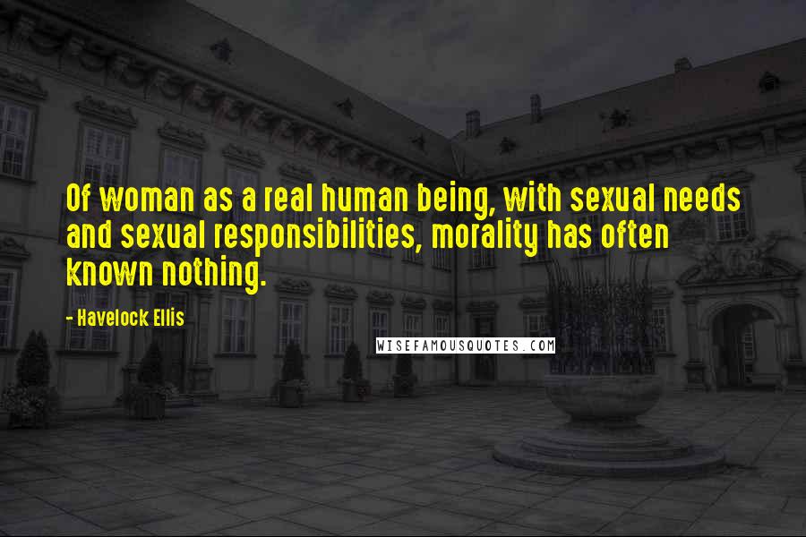 Havelock Ellis Quotes: Of woman as a real human being, with sexual needs and sexual responsibilities, morality has often known nothing.