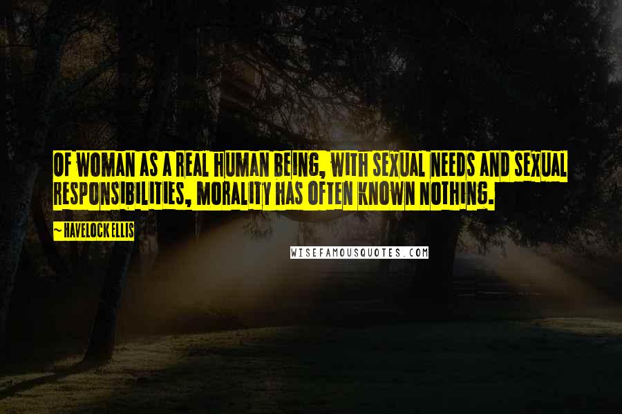 Havelock Ellis Quotes: Of woman as a real human being, with sexual needs and sexual responsibilities, morality has often known nothing.