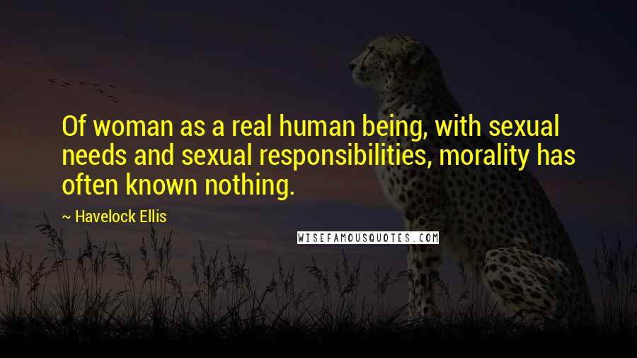 Havelock Ellis Quotes: Of woman as a real human being, with sexual needs and sexual responsibilities, morality has often known nothing.