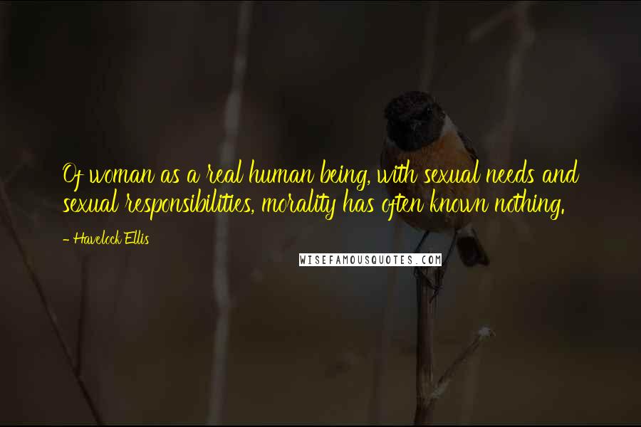 Havelock Ellis Quotes: Of woman as a real human being, with sexual needs and sexual responsibilities, morality has often known nothing.