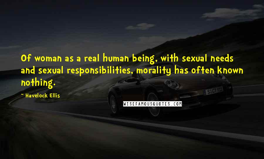 Havelock Ellis Quotes: Of woman as a real human being, with sexual needs and sexual responsibilities, morality has often known nothing.