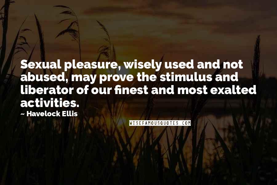 Havelock Ellis Quotes: Sexual pleasure, wisely used and not abused, may prove the stimulus and liberator of our finest and most exalted activities.