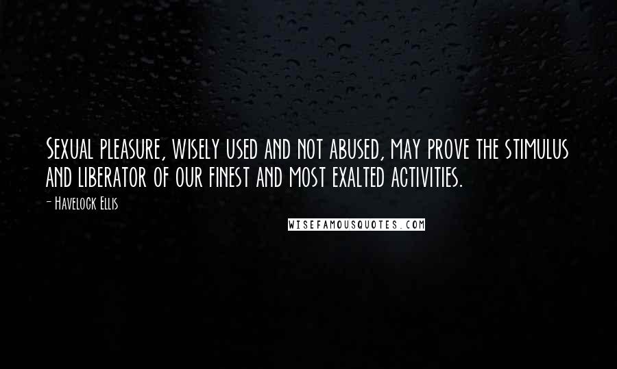 Havelock Ellis Quotes: Sexual pleasure, wisely used and not abused, may prove the stimulus and liberator of our finest and most exalted activities.