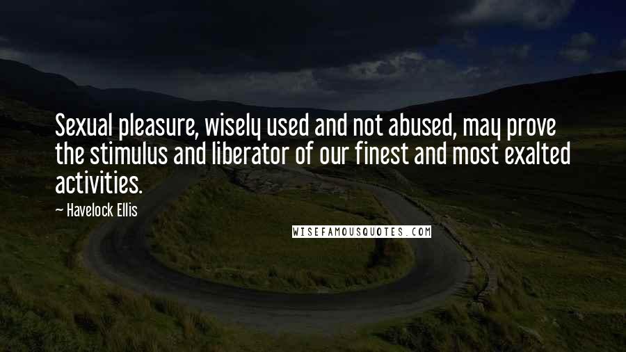 Havelock Ellis Quotes: Sexual pleasure, wisely used and not abused, may prove the stimulus and liberator of our finest and most exalted activities.