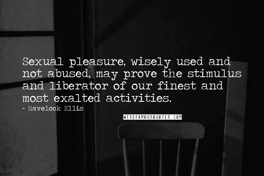Havelock Ellis Quotes: Sexual pleasure, wisely used and not abused, may prove the stimulus and liberator of our finest and most exalted activities.