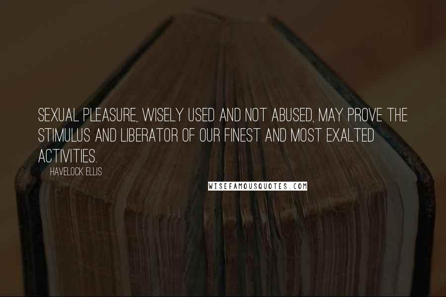 Havelock Ellis Quotes: Sexual pleasure, wisely used and not abused, may prove the stimulus and liberator of our finest and most exalted activities.